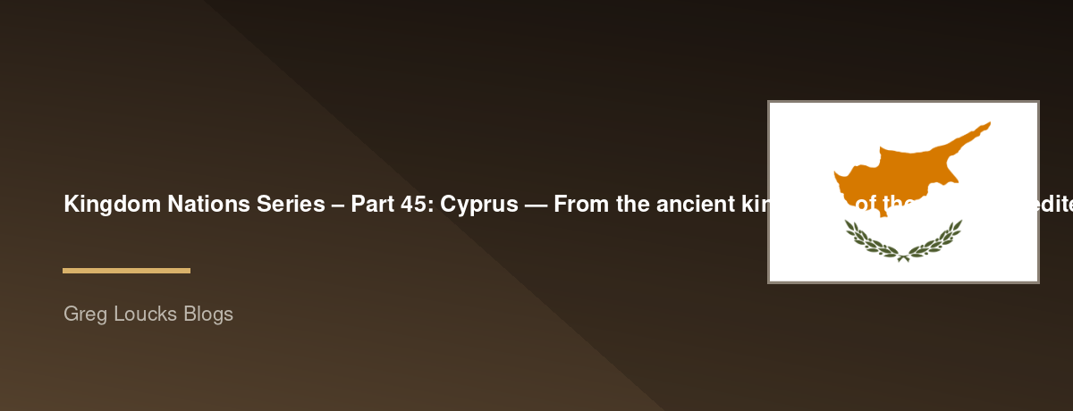 🌎 Kingdom Nations Series – Part 45: 🇨🇾 Cyprus — From the ancient kingdoms of the eastern Mediterranean through Greek and Roman rule, the early Church of Barnabas and Paul, Byzantine and Ottoman eras, modern independence, and God's continuing work on th