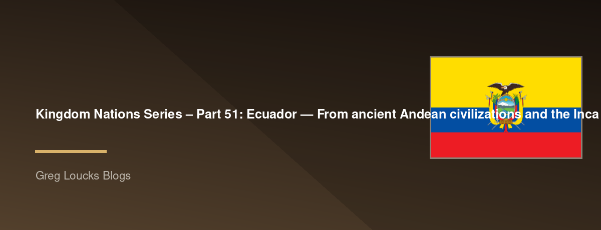 🌎 Kingdom Nations Series – Part 51: 🇪🇨 Ecuador — From ancient Andean civilizations and the Inca Empire through Spanish colonization, independence, modern democracy, the Galápagos Islands, and God's continuing work among the peoples of Ecuador