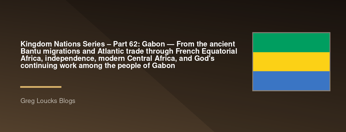 🌎 Kingdom Nations Series – Part 62: 🇬🇦 Gabon — From the ancient Bantu migrations and Atlantic trade through French Equatorial Africa, independence, modern Central Africa, and God's continuing work among the people of Gabon
