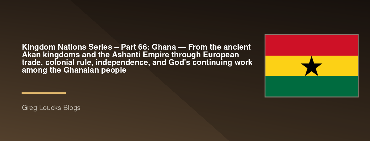 🌎 Kingdom Nations Series – Part 66: 🇬🇭 Ghana — From the ancient Akan kingdoms and the Ashanti Empire through European trade, colonial rule, independence, and God's continuing work among the Ghanaian people
