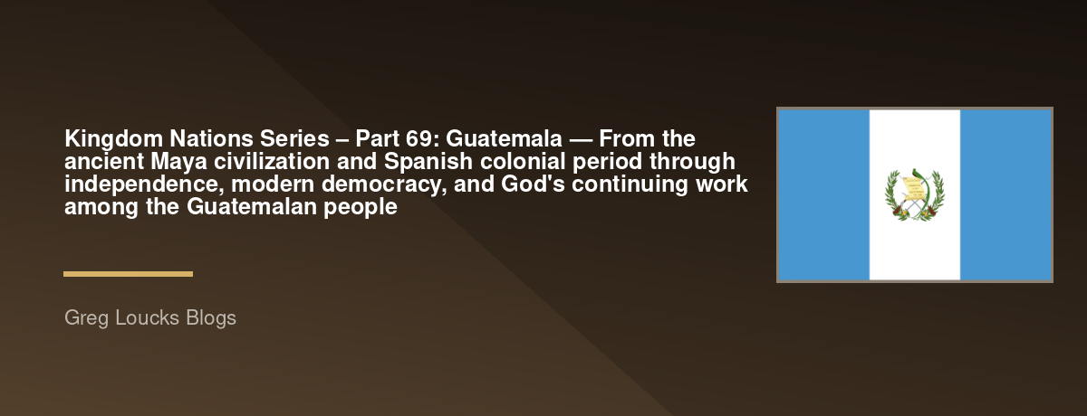 🌎 Kingdom Nations Series – Part 69: 🇬🇹 Guatemala — From the ancient Maya civilization and Spanish colonial period through independence, modern democracy, and God's continuing work among the Guatemalan people