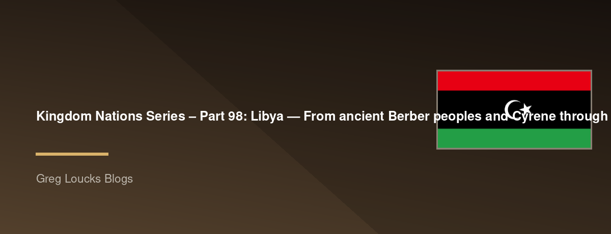 🌎 Kingdom Nations Series – Part 98: 🇱🇾 Libya — From ancient Berber peoples and Cyrene through Phoenician, Greek, Roman, Byzantine, Arab, Ottoman, and Italian rule, the Senussi movement, King Idris, Gaddafi, the 2011 revolution, civil conflict, Islam