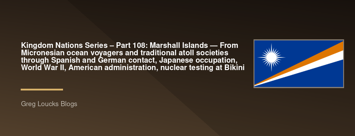🌎 Kingdom Nations Series – Part 108: 🇲🇭 Marshall Islands — From Micronesian ocean voyagers and traditional atoll societies through Spanish and German contact, Japanese occupation, World War II, American administration, nuclear testing at Bikini