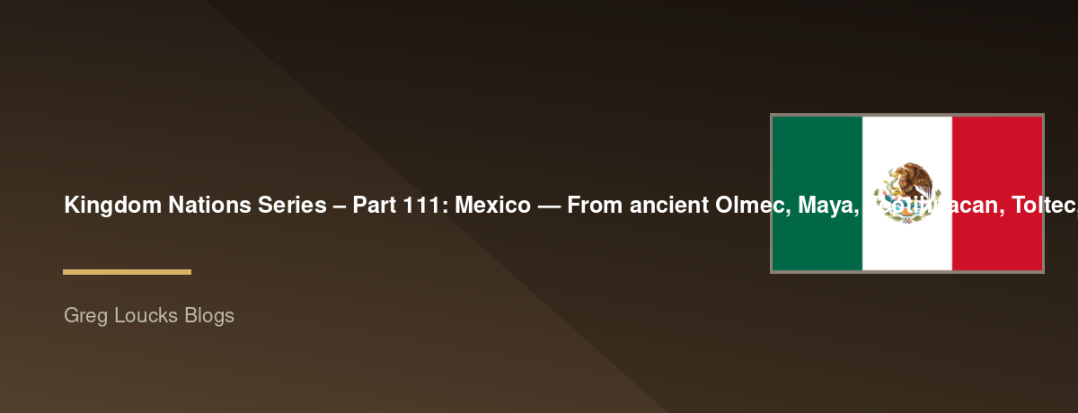 🌎 Kingdom Nations Series – Part 111: 🇲🇽 Mexico — From ancient Olmec, Maya, Teotihuacan, Toltec, and Aztec civilizations through Spanish conquest, New Spain, the Virgin of Guadalupe, independence, revolution, the Mexican-American War, Catholic heritage
