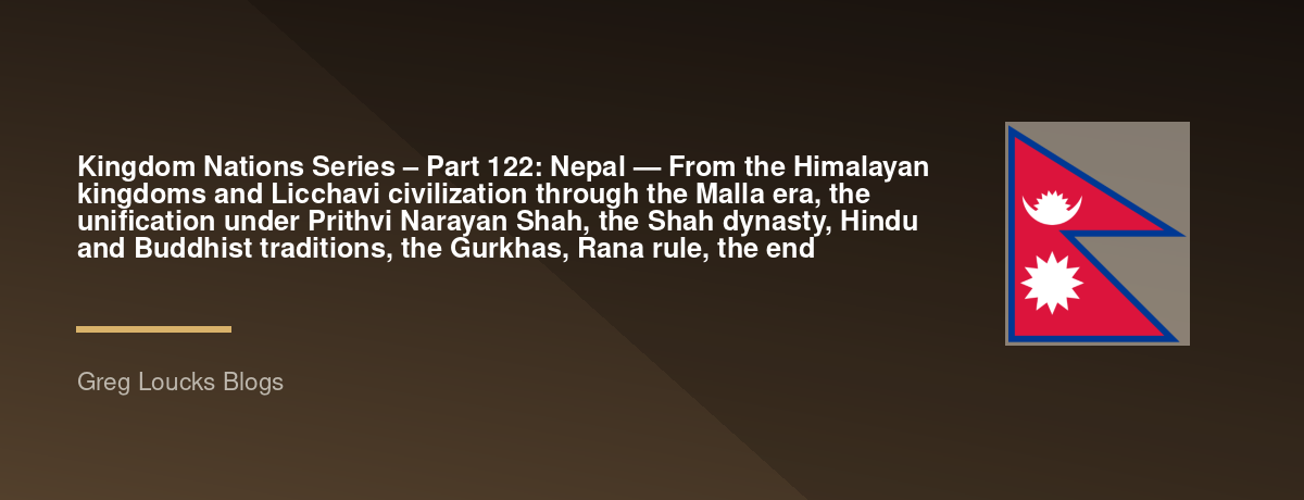 🌎 Kingdom Nations Series – Part 122: 🇳🇵 Nepal — From the Himalayan kingdoms and Licchavi civilization through the Malla era, the unification under Prithvi Narayan Shah, the Shah dynasty, Hindu and Buddhist traditions, the Gurkhas, Rana rule, the end