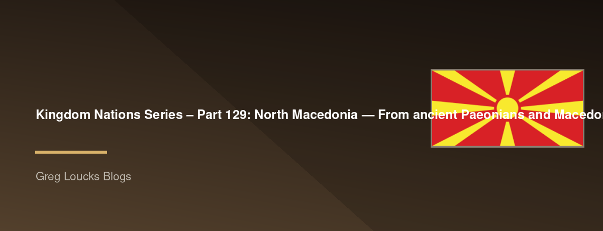 🌎 Kingdom Nations Series – Part 129: 🇲🇰 North Macedonia — From ancient Paeonians and Macedonians through the kingdom of Philip II and Alexander the Great, Roman and Byzantine rule, Slavic settlement, the medieval Bulgarian and Serbian worlds, Ottoman