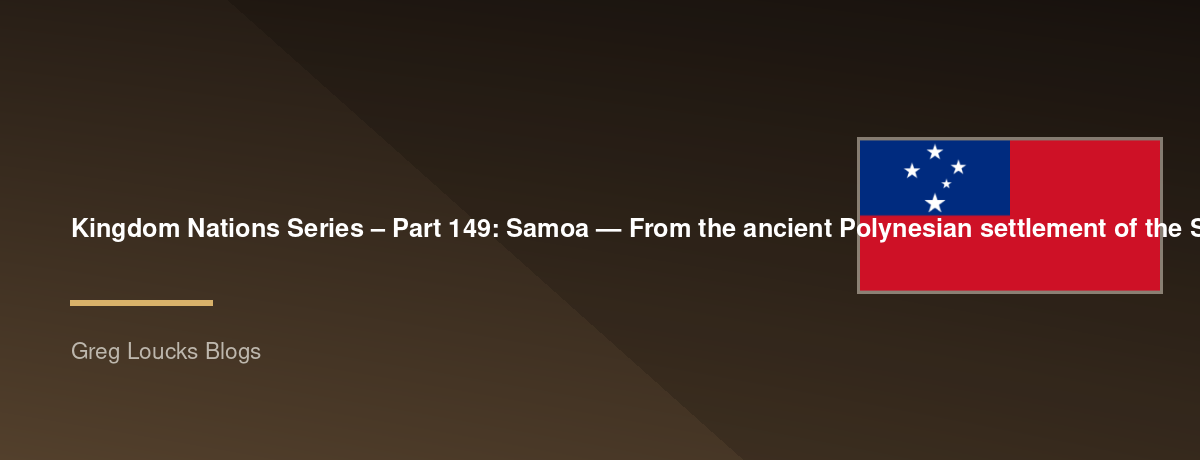 🌎 Kingdom Nations Series – Part 149: 🇼🇸 Samoa — From the ancient Polynesian settlement of the Samoan Islands, the origins of Fa'a Samoa, Samoan chiefly titles and villages, Christianity, European exploration, German and New Zealand administration, the 