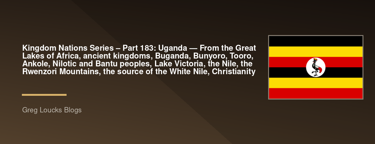 🌎 Kingdom Nations Series – Part 183: 🇺🇬 Uganda — From the Great Lakes of Africa, ancient kingdoms, Buganda, Bunyoro, Tooro, Ankole, Nilotic and Bantu peoples, Lake Victoria, the Nile, the Rwenzori Mountains, the source of the White Nile, Christianity