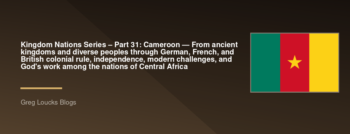 🌎 Kingdom Nations Series – Part 31: 🇨🇲 Cameroon — From ancient kingdoms and diverse peoples through German, French, and British colonial rule, independence, modern challenges, and God's work among the nations of Central Africa