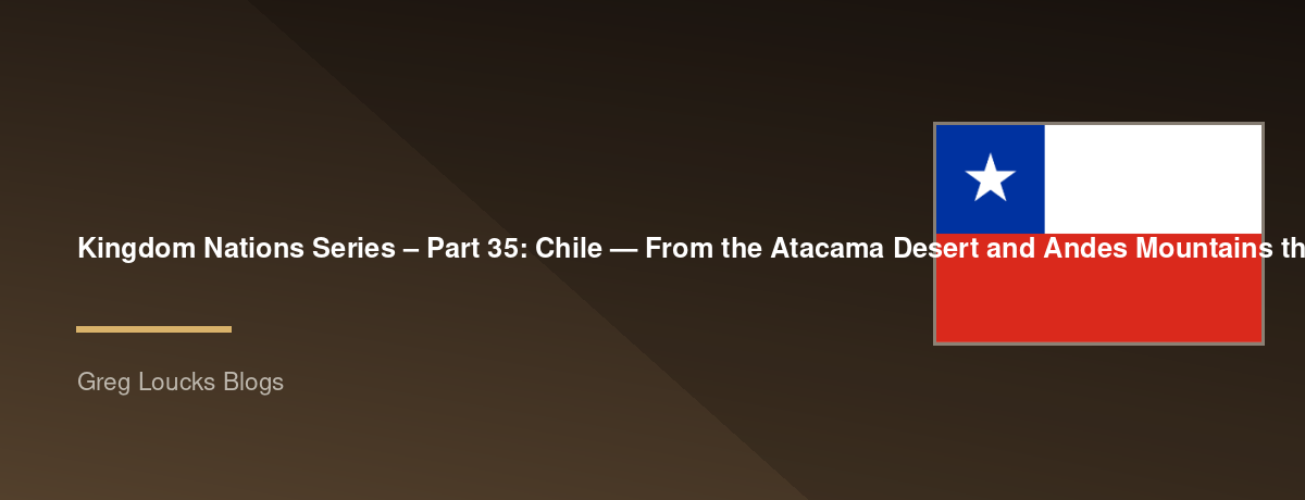 🌎 Kingdom Nations Series – Part 35: 🇨🇱 Chile — From the Atacama Desert and Andes Mountains through the Mapuche, Spanish colonization, independence, modern democracy, the growth of Christianity, and God's continuing work along South America's Pacific co